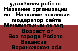 удалённая работа › Название организации ­ ип › Название вакансии ­ модератор сайта › Минимальный оклад ­ 39 500 › Возраст от ­ 18 - Все города Работа » Вакансии   . Воронежская обл.,Нововоронеж г.